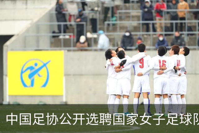中国足协公开选聘国家女子足球队主教练：年龄原则上应在55周岁以下，执教实绩突出、大赛经验丰富者可适当放宽，国籍不限