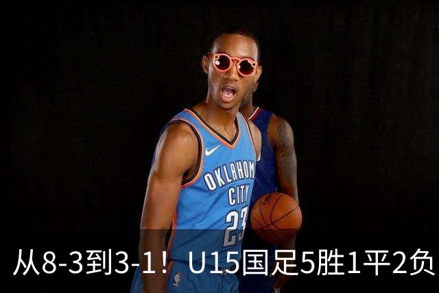 从8-3到3-1！U15国足5胜1平2负，排名最低52位，世界杯踢成亚洲杯