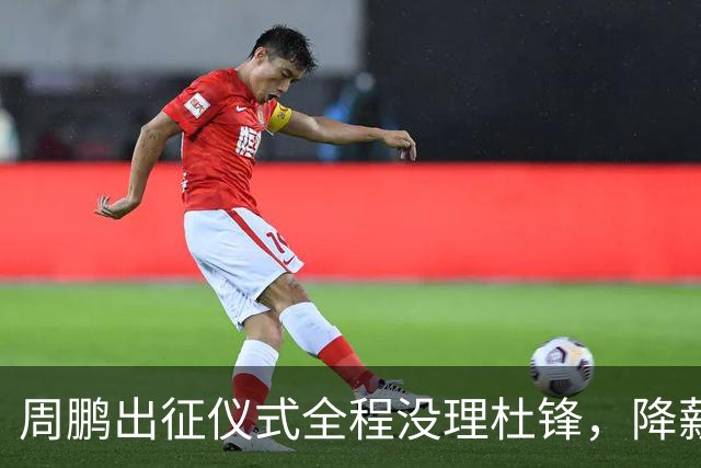 周鹏出征仪式全程没理杜锋，降薪百万回来，不是来演和气的