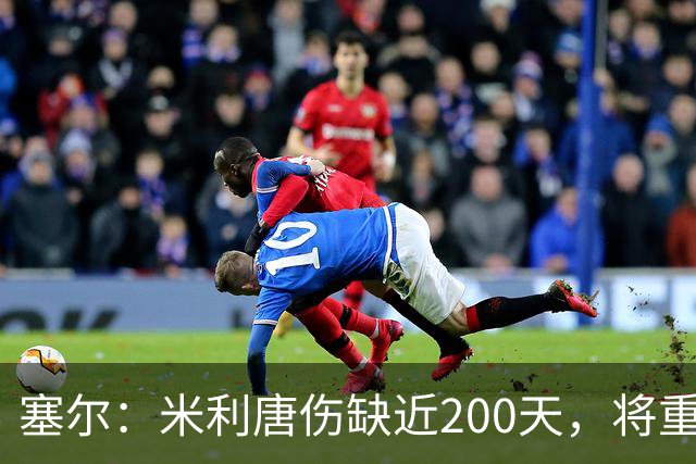 塞尔：米利唐伤缺近200天，将重返皇马大名单