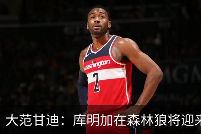 大范甘迪：库明加在森林狼将迎来决定生涯走向的绝佳机遇