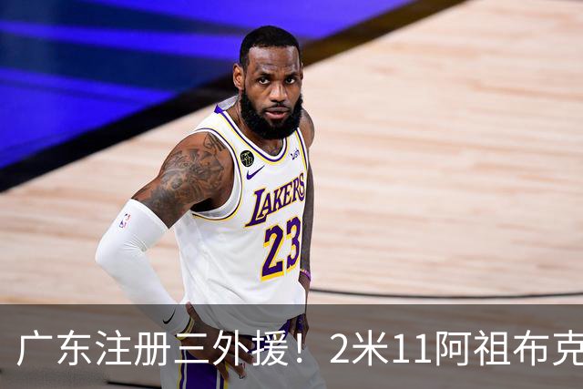 广东注册三外援！2米11阿祖布克+弗格加入，杜锋：看好他们夺冠