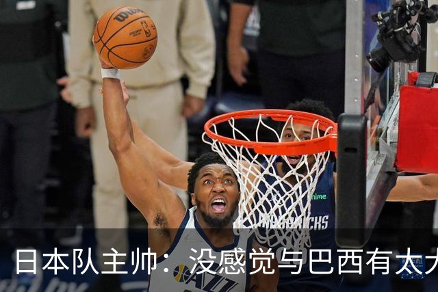日本队主帅：没感觉与巴西有太大差距 对手突破能力很强