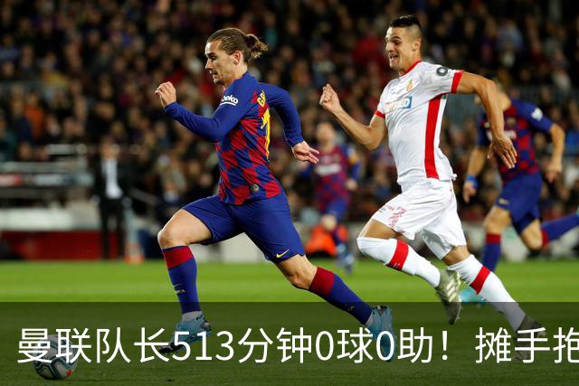 曼联队长513分钟0球0助！摊手抱怨队友 公开质疑卡里克：战术不当