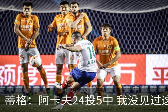蒂格：阿卡夫24投5中 我没见过这么头铁的新秀