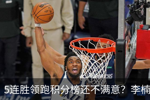5连胜领跑积分榜还不满意？李楠揭开北京男篮核心问题，翟晓川一顿猛夸