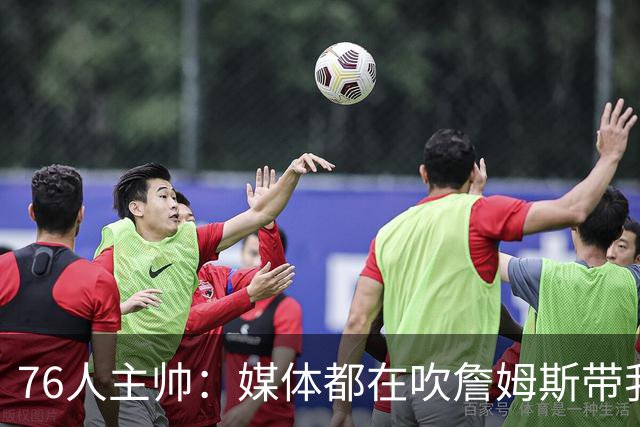 76人主帅：媒体都在吹詹姆斯带我们战胜尼克斯，但不能忽视别人