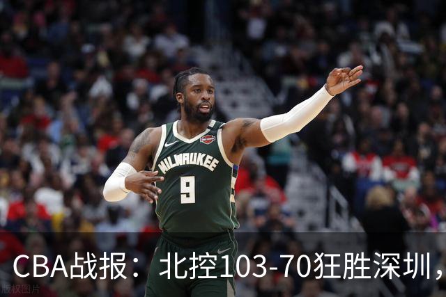 CBA战报：北控103-70狂胜深圳，格兰特-里勒30+5+5
